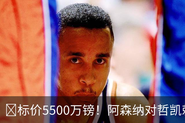 ​标价5500万镑！阿森纳对哲凯赖什敞开出售大门