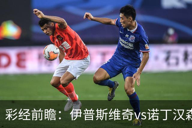 彩经前瞻：伊普斯维奇vs诺丁汉森林，客队深陷泥潭盼抢分