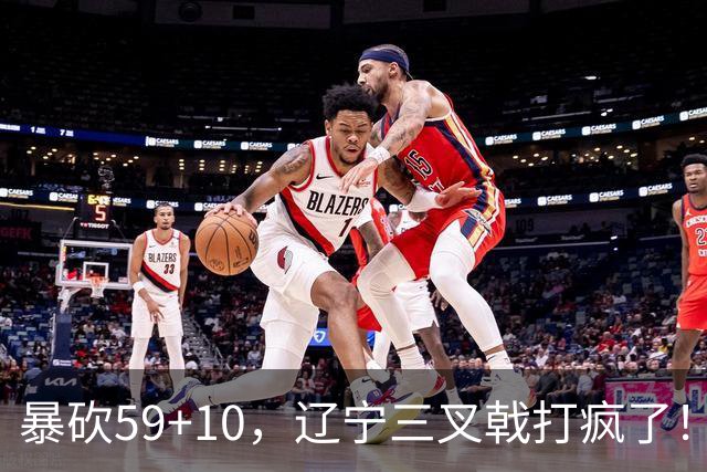 暴砍59+10，辽宁三叉戟打疯了！段睿骐兑现天赋，他能接班赵继伟