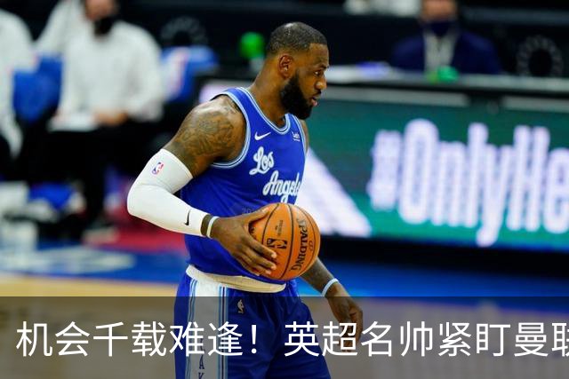 机会千载难逢！英超名帅紧盯曼联帅位，拉特克利夫全力力挺