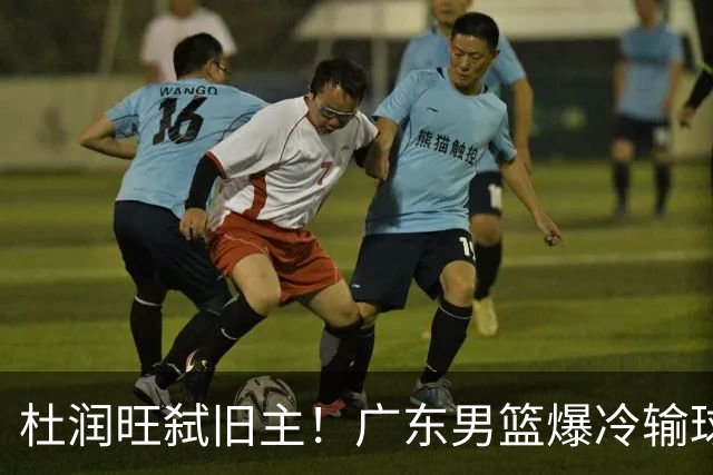 杜润旺弑旧主！广东男篮爆冷输球 球队三大问题暴露出来