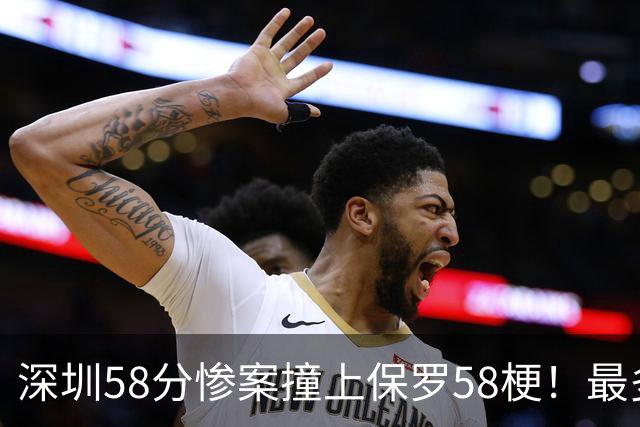 深圳58分惨案撞上保罗58梗！最多落后62分，CBA也有炮哥时刻