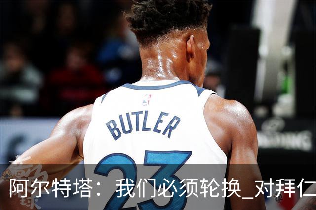 阿尔特塔：我们必须轮换 对拜仁是近4年身体对抗强度最高的比赛