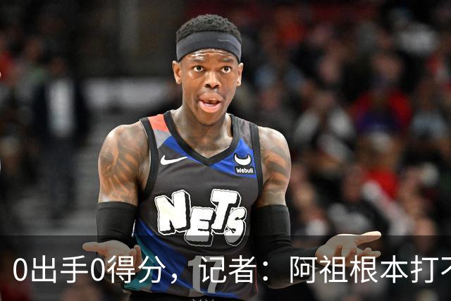 0出手0得分，记者：阿祖根本打不了这个级别的比赛